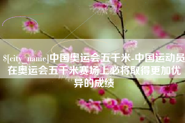 松原中国奥运会五千米-中国运动员在奥运会五千米赛场上必将取得更加优异的成绩