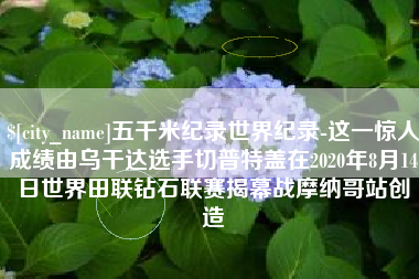 松原五千米纪录世界纪录-这一惊人成绩由乌干达选手切普特盖在2020年8月14日世界田联钻石联赛揭幕战摩纳哥站创造