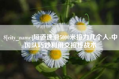 松原短道速滑5000米接力几个人-中国队巧妙利用交接棒战术