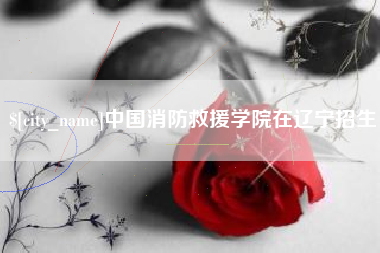 松原中国消防救援学院在辽宁招生