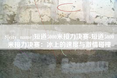 松原短道5000米接力决赛-短道5000米接力决赛：冰上的速度与激情碰撞