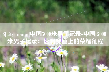 松原中国5000米男子记录-中国 5000 米男子记录：速滑赛道上的荣耀征程