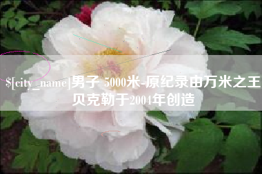 松原男子 5000米-原纪录由万米之王贝克勒于2004年创造